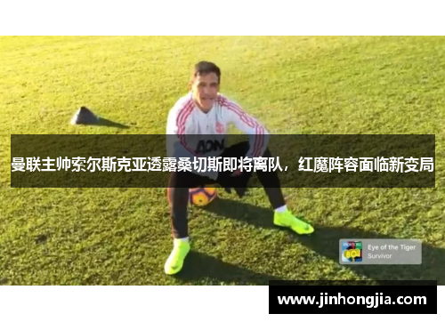 曼联主帅索尔斯克亚透露桑切斯即将离队，红魔阵容面临新变局