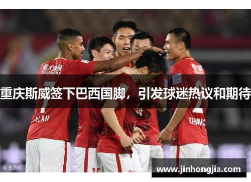 重庆斯威签下巴西国脚，引发球迷热议和期待